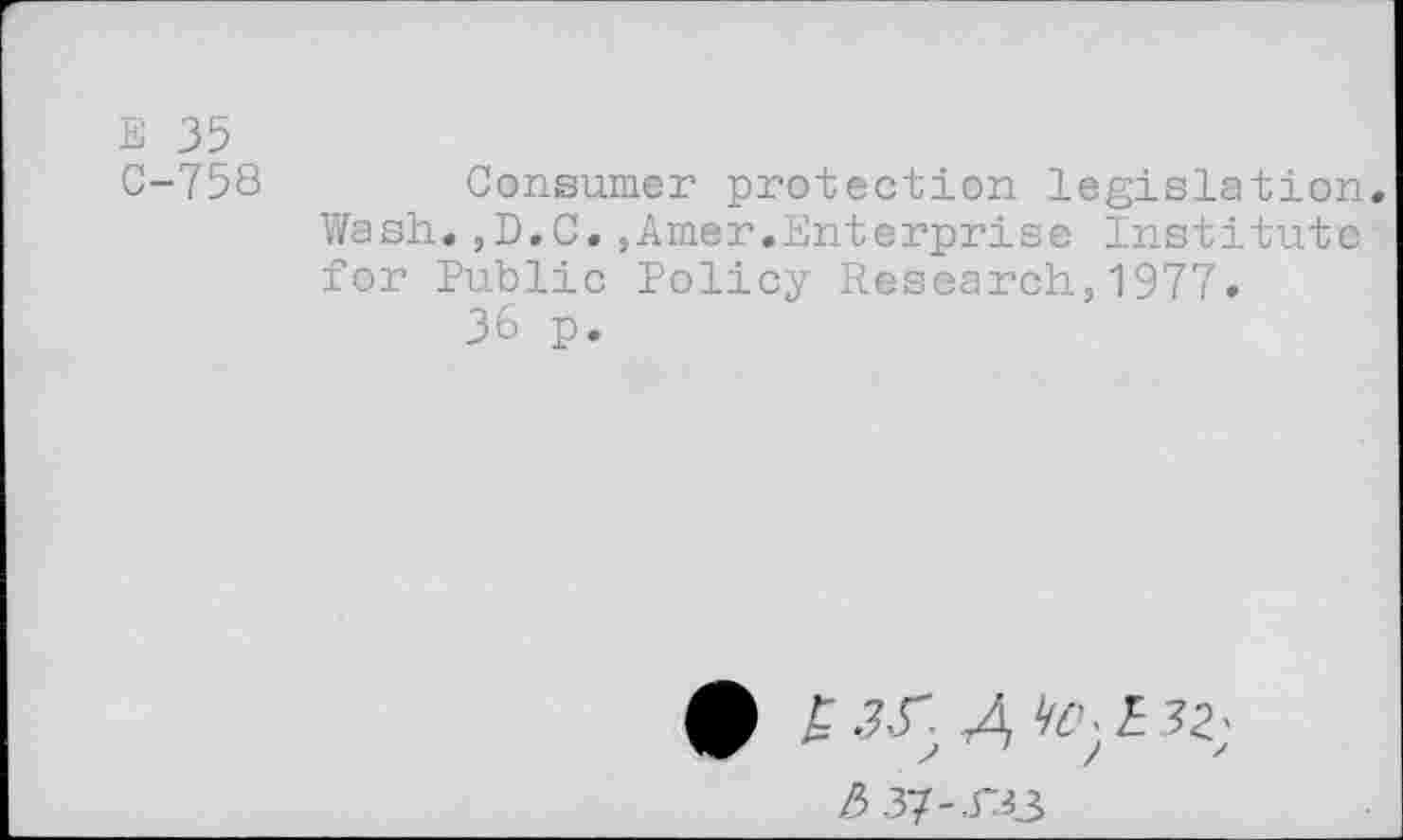 ﻿Е 35
С-758	Consumer protection legislation.
Wash.,D.C.,Amer.Enterprise Institute for Public Policy Research,1977.
36 p.
ф £ J.r Д . £ 32;
/5.37-.гзз